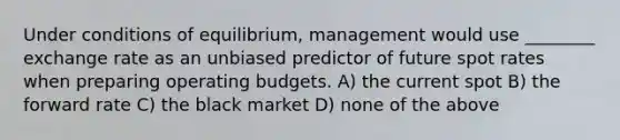 Under conditions of equilibrium, management would use ________ exchange rate as an unbiased predictor of future spot rates when preparing operating budgets. A) the current spot B) the forward rate C) the black market D) none of the above