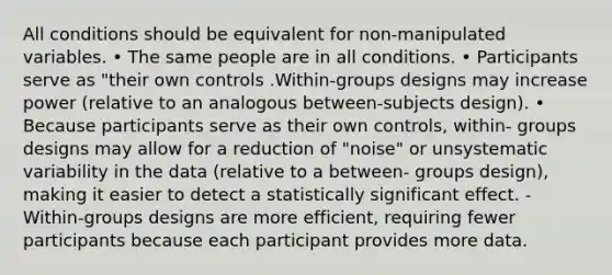 All conditions should be equivalent for non-manipulated variables. • The same people are in all conditions. • Participants serve as "their own controls .Within-groups designs may increase power (relative to an analogous between-subjects design). • Because participants serve as their own controls, within- groups designs may allow for a reduction of "noise" or unsystematic variability in the data (relative to a between- groups design), making it easier to detect a statistically significant effect. -Within-groups designs are more efficient, requiring fewer participants because each participant provides more data.