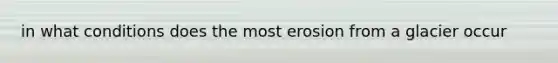 in what conditions does the most erosion from a glacier occur