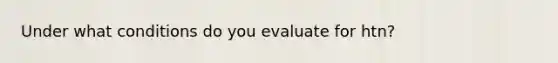 Under what conditions do you evaluate for htn?