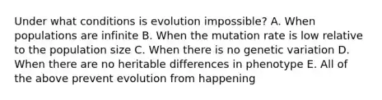 Under what conditions is evolution impossible? A. When populations are infinite B. When the mutation rate is low relative to the population size C. When there is no genetic variation D. When there are no heritable differences in phenotype E. All of the above prevent evolution from happening