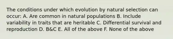 The conditions under which evolution by natural selection can occur: A. Are common in natural populations B. Include variability in traits that are heritable C. Differential survival and reproduction D. B&C E. All of the above F. None of the above