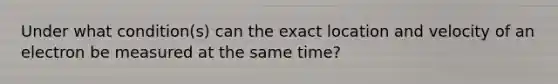 Under what condition(s) can the exact location and velocity of an electron be measured at the same time?