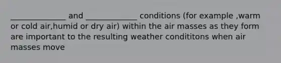 ______________ and _____________ conditions (for example ,warm or cold air,humid or dry air) within the air masses as they form are important to the resulting weather condititons when air masses move