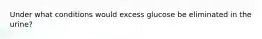 Under what conditions would excess glucose be eliminated in the urine?