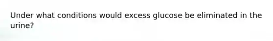 Under what conditions would excess glucose be eliminated in the urine?