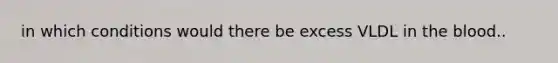 in which conditions would there be excess VLDL in <a href='https://www.questionai.com/knowledge/k7oXMfj7lk-the-blood' class='anchor-knowledge'>the blood</a>..