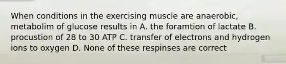 When conditions in the exercising muscle are anaerobic, metabolim of glucose results in A. the foramtion of lactate B. procustion of 28 to 30 ATP C. transfer of electrons and hydrogen ions to oxygen D. None of these respinses are correct