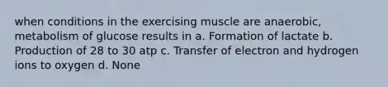 when conditions in the exercising muscle are anaerobic, metabolism of glucose results in a. Formation of lactate b. Production of 28 to 30 atp c. Transfer of electron and hydrogen ions to oxygen d. None