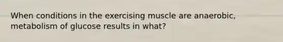 When conditions in the exercising muscle are anaerobic, metabolism of glucose results in what?