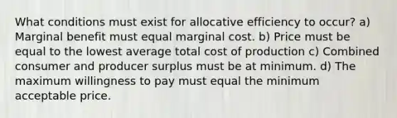 What conditions must exist for allocative efficiency to occur? a) Marginal benefit must equal marginal cost. b) Price must be equal to the lowest average total cost of production c) Combined consumer and producer surplus must be at minimum. d) The maximum willingness to pay must equal the minimum acceptable price.