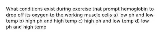 What conditions exist during exercise that prompt hemoglobin to drop off its oxygen to the working muscle cells a) low ph and low temp b) high ph and high temp c) high ph and low temp d) low ph and high temp