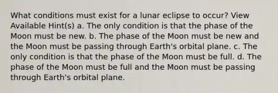 What conditions must exist for a lunar eclipse to occur? View Available Hint(s) a. The only condition is that the phase of the Moon must be new. b. The phase of the Moon must be new and the Moon must be passing through Earth's orbital plane. c. The only condition is that the phase of the Moon must be full. d. The phase of the Moon must be full and the Moon must be passing through Earth's orbital plane.