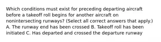 Which conditions must exist for preceding departing aircraft before a takeoff roll begins for another aircraft on nonintersecting runways? (Select all correct answers that apply.) A. The runway end has been crossed B. Takeoff roll has been initiated C. Has departed and crossed the departure runway