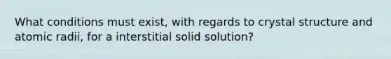 What conditions must exist, with regards to crystal structure and atomic radii, for a interstitial solid solution?