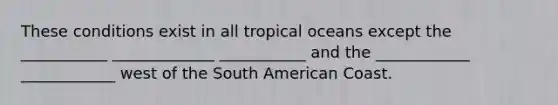 These conditions exist in all tropical oceans except the ___________ _____________ ___________ and the ____________ ____________ west of the South American Coast.