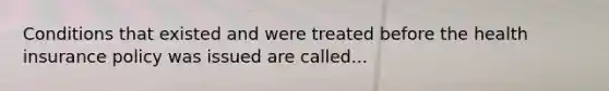 Conditions that existed and were treated before the health insurance policy was issued are called...