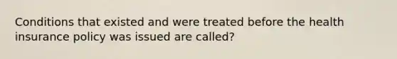 Conditions that existed and were treated before the health insurance policy was issued are called?