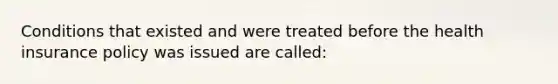 Conditions that existed and were treated before the health insurance policy was issued are called: