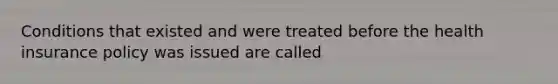 Conditions that existed and were treated before the health insurance policy was issued are called