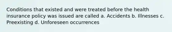 Conditions that existed and were treated before the health insurance policy was issued are called a. Accidents b. Illnesses c. Preexisting d. Unforeseen occurrences