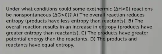 Under what conditions could some exothermic (ΔH 0)? A) The overall reaction reduces entropy (products have less entropy than reactants). B) The overall reaction results in an increase in entropy (products have greater entropy than reactants). C) The products have greater potential energy than the reactants. D) The products and reactants have equal entropy.