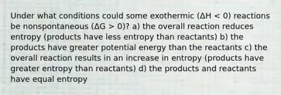 Under what conditions could some exothermic (ΔH 0)? a) the overall reaction reduces entropy (products have less entropy than reactants) b) the products have greater potential energy than the reactants c) the overall reaction results in an increase in entropy (products have greater entropy than reactants) d) the products and reactants have equal entropy