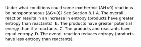 Under what conditions could some exothermic (ΔH 0)? See Section 8.1 A. The overall reaction results in an increase in entropy (products have greater entropy than reactants). B. The products have greater potential energy than the reactants. C. The products and reactants have equal entropy. D. The overall reaction reduces entropy (products have less entropy than reactants).