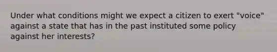 Under what conditions might we expect a citizen to exert "voice" against a state that has in the past instituted some policy against her interests?