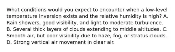 What conditions would you expect to encounter when a low-level temperature inversion exists and the relative humidity is high? A. Rain showers, good visibility, and light to moderate turbulence. B. Several thick layers of clouds extending to middle altitudes. C. Smooth air, but poor visibility due to haze, fog, or stratus clouds. D. Strong vertical air movement in clear air.