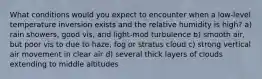 What conditions would you expect to encounter when a low-level temperature inversion exists and the relative humidity is high? a) rain showers, good vis, and light-mod turbulence b) smooth air, but poor vis to due to haze, fog or stratus cloud c) strong vertical air movement in clear air d) several thick layers of clouds extending to middle altitudes