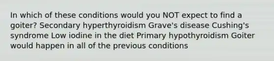 In which of these conditions would you NOT expect to find a goiter? Secondary hyperthyroidism Grave's disease Cushing's syndrome Low iodine in the diet Primary hypothyroidism Goiter would happen in all of the previous conditions