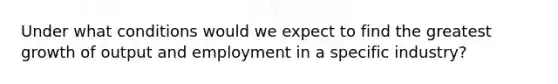 Under what conditions would we expect to find the greatest growth of output and employment in a specific industry?