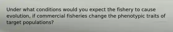 Under what conditions would you expect the fishery to cause evolution, if commercial fisheries change the phenotypic traits of target populations?