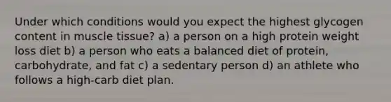 Under which conditions would you expect the highest glycogen content in muscle tissue? a) a person on a high protein weight loss diet b) a person who eats a balanced diet of protein, carbohydrate, and fat c) a sedentary person d) an athlete who follows a high-carb diet plan.