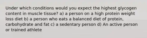 Under which conditions would you expect the highest glycogen content in muscle tissue? a) a person on a high protein weight loss diet b) a person who eats a balanced diet of protein, carbohydrate and fat c) a sedentary person d) An active person or trained athlete