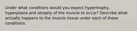 Under what conditions would you expect hypertrophy, hyperplasia and atrophy of the muscle to occur? Describe what actually happens to the muscle tissue under each of these conditions.