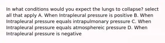 In what conditions would you expect the lungs to collapse? select all that apply A. When Intrapleural pressure is positive B. When Intrapleural pressure equals intrapulmonary pressure C. When Intrapleural pressure equals atmosphereic pressure D. When Intrapleural pressure is negative