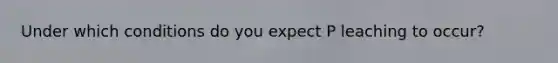 Under which conditions do you expect P leaching to occur?