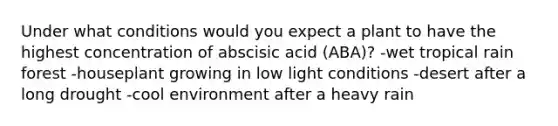 Under what conditions would you expect a plant to have the highest concentration of abscisic acid (ABA)? -wet tropical rain forest -houseplant growing in low light conditions -desert after a long drought -cool environment after a heavy rain