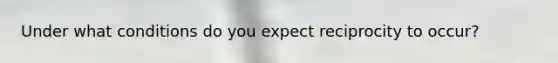 Under what conditions do you expect reciprocity to occur?