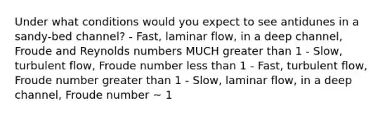 Under what conditions would you expect to see antidunes in a sandy-bed channel? - Fast, laminar flow, in a deep channel, Froude and Reynolds numbers MUCH <a href='https://www.questionai.com/knowledge/ktgHnBD4o3-greater-than' class='anchor-knowledge'>greater than</a> 1 - Slow, turbulent flow, Froude number <a href='https://www.questionai.com/knowledge/k7BtlYpAMX-less-than' class='anchor-knowledge'>less than</a> 1 - Fast, turbulent flow, Froude number greater than 1 - Slow, laminar flow, in a deep channel, Froude number ~ 1