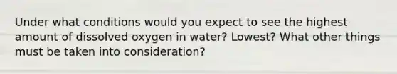 Under what conditions would you expect to see the highest amount of dissolved oxygen in water? Lowest? What other things must be taken into consideration?