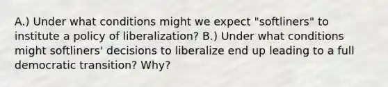 A.) Under what conditions might we expect "softliners" to institute a policy of liberalization? B.) Under what conditions might softliners' decisions to liberalize end up leading to a full democratic transition? Why?