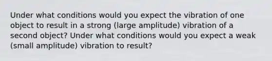 Under what conditions would you expect the vibration of one object to result in a strong (large amplitude) vibration of a second object? Under what conditions would you expect a weak (small amplitude) vibration to result?