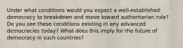 Under what conditions would you expect a well-established democracy to breakdown and move toward authoritarian rule? Do you see these conditions existing in any advanced democracies today? What does this imply for the future of democracy in such countries?