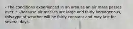 - The conditions experienced in an area as an air mass passes over it. -Because air masses are large and fairly homogenous, this-type of weather will be fairly constant and may last for several days.