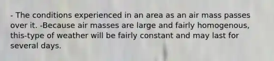 - The conditions experienced in an area as an air mass passes over it. -Because air masses are large and fairly homogenous, this-type of weather will be fairly constant and may last for several days.