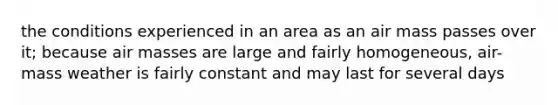 the conditions experienced in an area as an air mass passes over it; because air masses are large and fairly homogeneous, air-mass weather is fairly constant and may last for several days