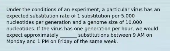 Under the conditions of an experiment, a particular virus has an expected substitution rate of 1 substitution per 5,000 nucleotides per generation and a genome size of 10,000 nucleotides. If the virus has one generation per hour, we would expect approximately _______ substitutions between 9 AM on Monday and 1 PM on Friday of the same week.